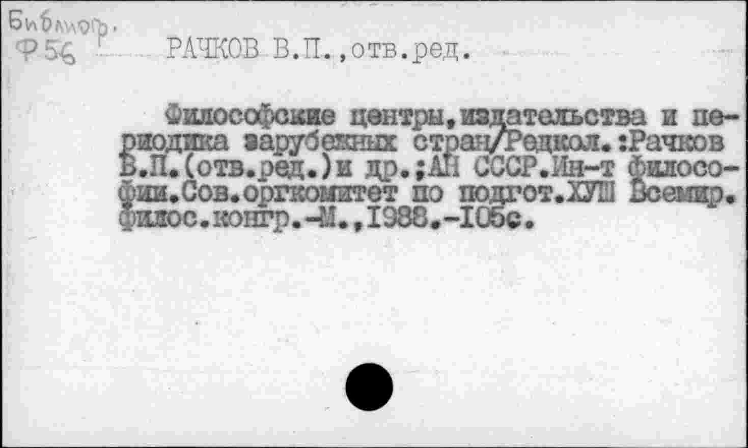 ﻿Б и ймлогр.
ф5£, РАЧКОВ В.П.,отв.ред.
Философские центры, издательства и пе-»иодика зарубежных стран/Редкол. :Рачков >.П. (отв.ред.)и др.;АП СССР.Ин-т фшгосо-ии.Сов. оргкомитет по подгот.Ж! Всемир, мос.тгонгр.Ч!., 1988.-105с.